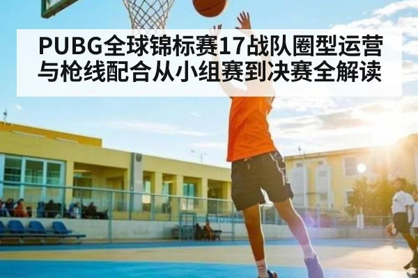 PUBG全球锦标赛17战队圈型运营与枪线配合从小组赛到决赛全解读（ng28.com）