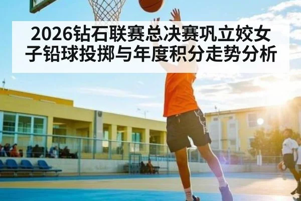 2026钻石联赛总决赛巩立姣女子铅球投掷与年度积分走势分析 - ng28.com